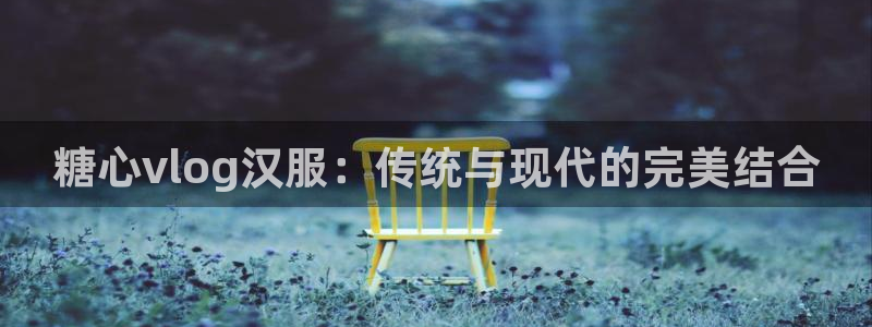 糖心vlog蔡鱼子：糖心vlog汉服：传统与现代的完美结合