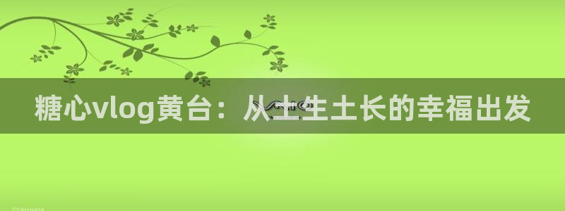 糖心vlog白毛少女:糖心vlog黄台:从土生土长的幸福出发